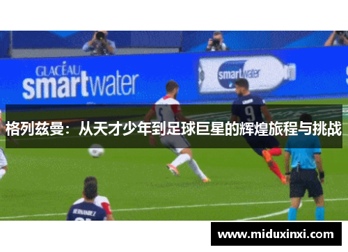 格列兹曼：从天才少年到足球巨星的辉煌旅程与挑战